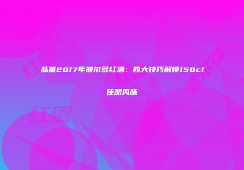 品鉴2017年波尔多红酒：四大技巧解锁150cl佳酿风味