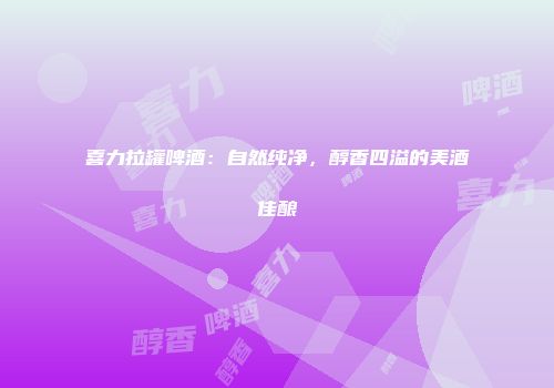 喜力拉罐啤酒：自然纯净，醇香四溢的美酒佳酿