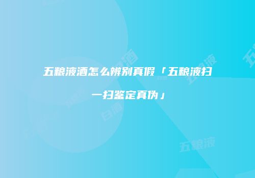 五粮液酒怎么辨别真假「五粮液扫一扫鉴定真伪」