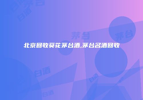 北京回收葵花茅台酒,茅台名酒回收