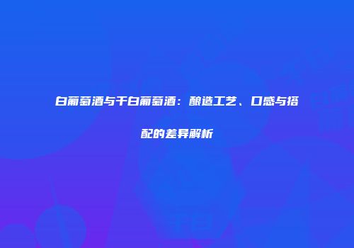 白葡萄酒与干白葡萄酒：酿造工艺、口感与搭配的差异解析