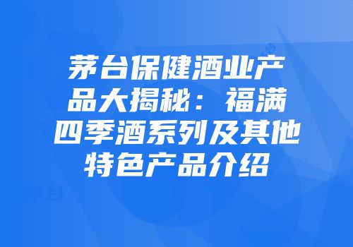 茅台保健酒业产品大揭秘：福满四季酒系列及其他特色产品介绍