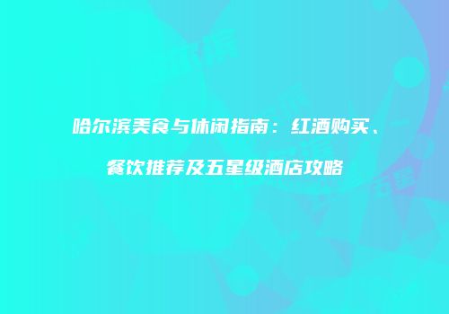 哈尔滨美食与休闲指南：红酒购买、餐饮推荐及五星级酒店攻略
