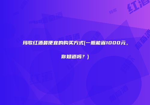 玛歌红酒最便宜的购买方式(一瓶能省1000元，你知道吗？)
