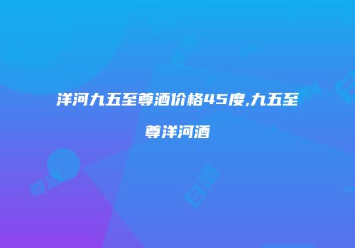洋河九五至尊酒价格45度,九五至尊洋河酒