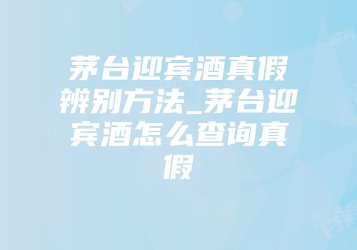 茅台迎宾酒真假辨别方法_茅台迎宾酒怎么查询真假