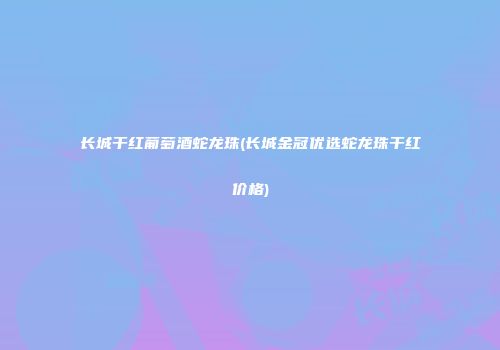 长城干红葡萄酒蛇龙珠(长城金冠优选蛇龙珠干红价格)
