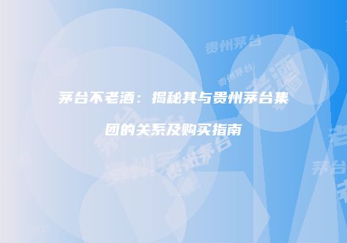 茅台不老酒：揭秘其与贵州茅台集团的关系及购买指南