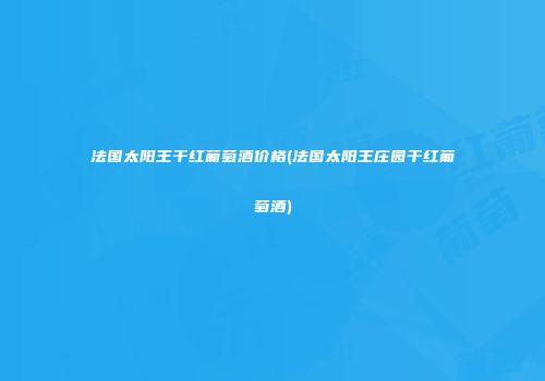 法国太阳王干红葡萄酒价格(法国太阳王庄园干红葡萄酒)