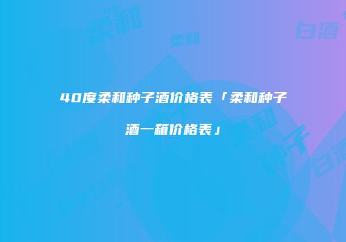 40度柔和种子酒价格表「柔和种子酒一箱价格表」