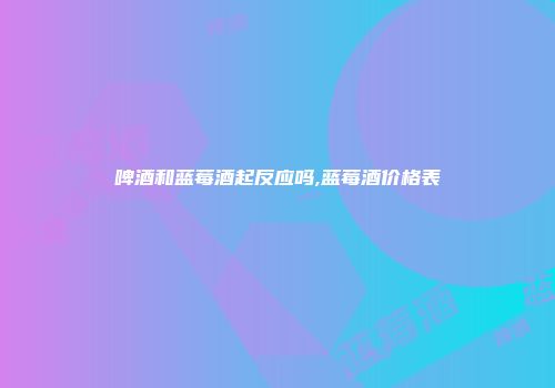 啤酒和蓝莓酒起反应吗,蓝莓酒价格表