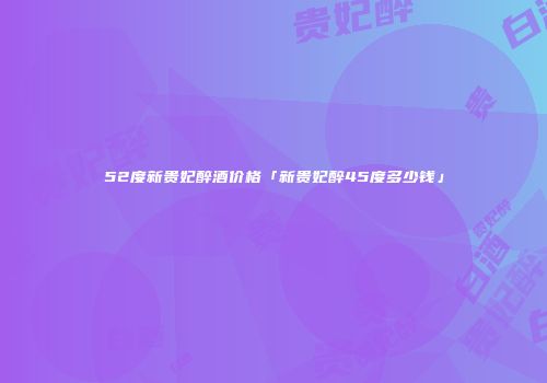 52度新贵妃醉酒价格「新贵妃醉45度多少钱」