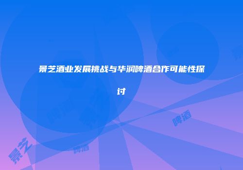 景芝酒业发展挑战与华润啤酒合作可能性探讨