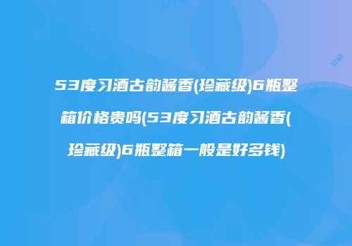 53度习酒古韵酱香(珍藏级)6瓶整箱价格贵吗(53度习酒古韵酱香(珍藏级)6瓶整箱一般是好多钱)