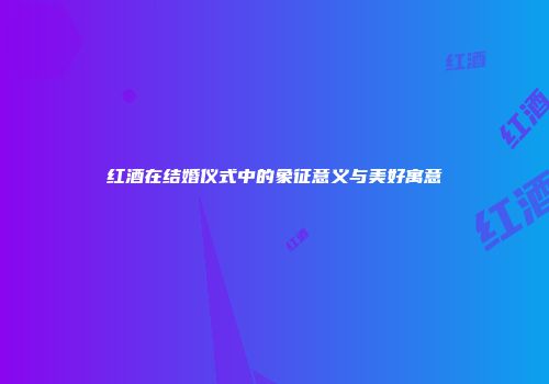 红酒在结婚仪式中的象征意义与美好寓意