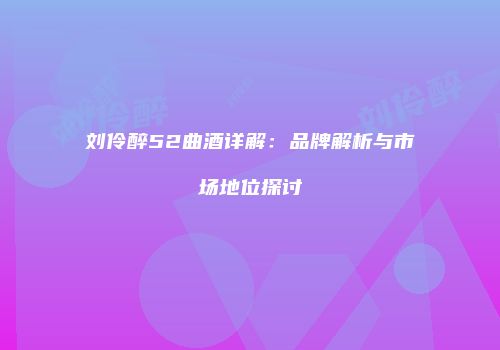 刘伶醉52曲酒详解：品牌解析与市场地位探讨