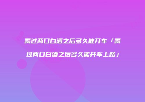 喝过两口白酒之后多久能开车「喝过两口白酒之后多久能开车上路」