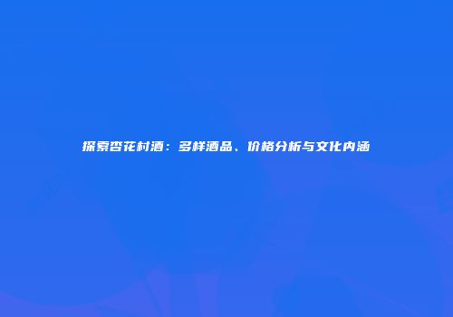 探索杏花村酒：多样酒品、价格分析与文化内涵