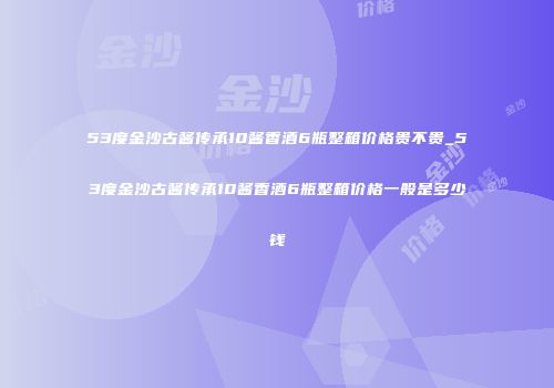 53度金沙古酱传承10酱香酒6瓶整箱价格贵不贵_53度金沙古酱传承10酱香酒6瓶整箱价格一般是多少钱