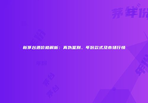新茅台酒价格解析：真伪鉴别、年份款式及市场行情