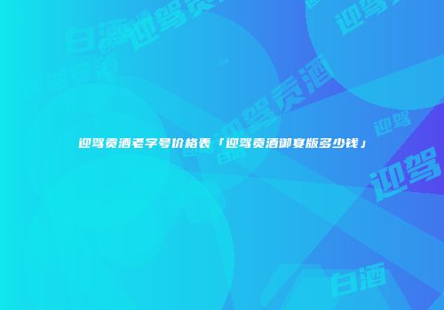 迎驾贡酒老字号价格表「迎驾贡酒御宴版多少钱」