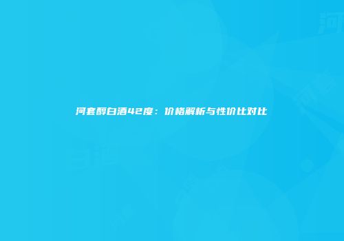 河套醇白酒42度：价格解析与性价比对比