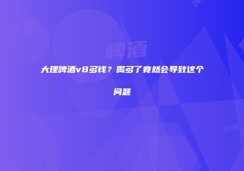 大理啤酒v8多钱？喝多了竟然会导致这个问题