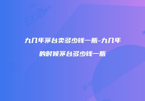 九几年茅台卖多少钱一瓶-九几年的时候茅台多少钱一瓶