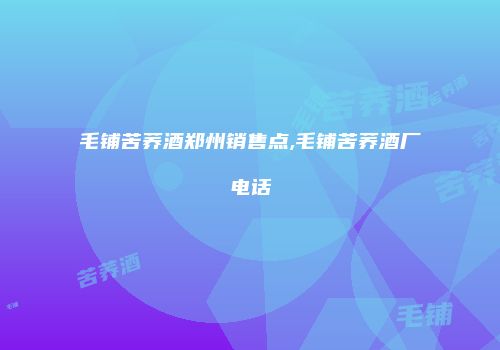 毛铺苦荞酒郑州销售点,毛铺苦荞酒厂电话