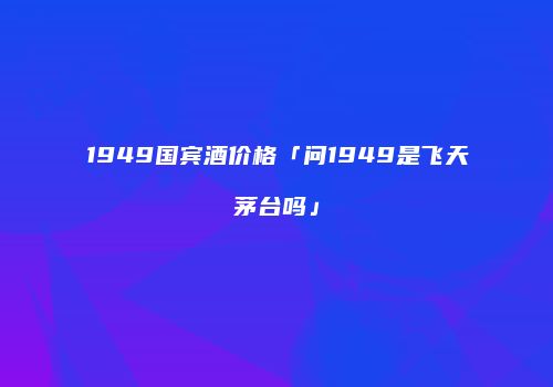 1949国宾酒价格「问1949是飞天茅台吗」