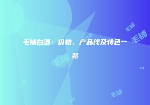 毛铺白酒：价格、产品线及特色一览