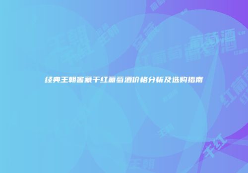 经典王朝窖藏干红葡萄酒价格分析及选购指南