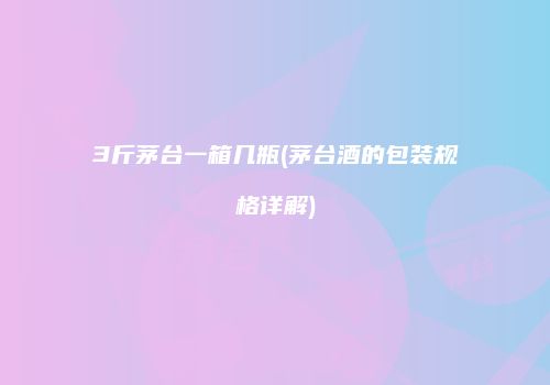 3斤茅台一箱几瓶(茅台酒的包装规格详解)