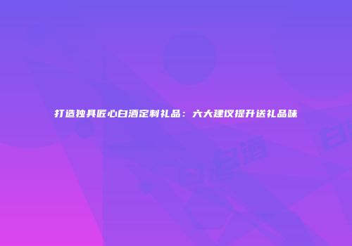 打造独具匠心白酒定制礼品：六大建议提升送礼品味