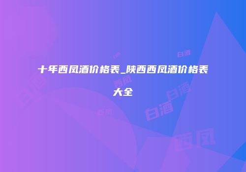 十年西凤酒价格表_陕西西凤酒价格表大全