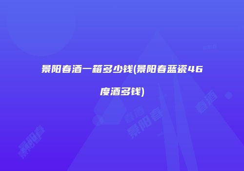 景阳春酒一箱多少钱(景阳春蓝瓷46度酒多钱)