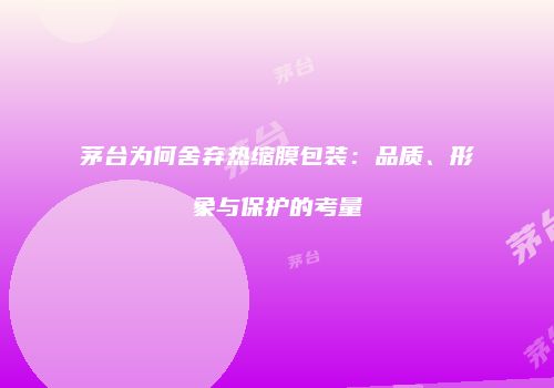 茅台为何舍弃热缩膜包装：品质、形象与保护的考量