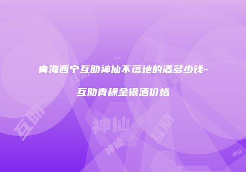 青海西宁互助神仙不落地的酒多少钱-互助青稞金银酒价格