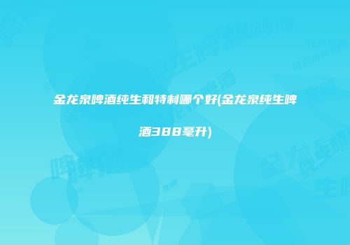 金龙泉啤酒纯生和特制哪个好(金龙泉纯生啤酒388毫升)