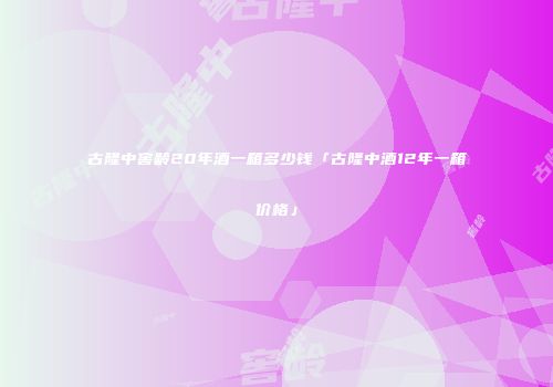 古隆中窖龄20年酒一箱多少钱「古隆中酒12年一箱价格」