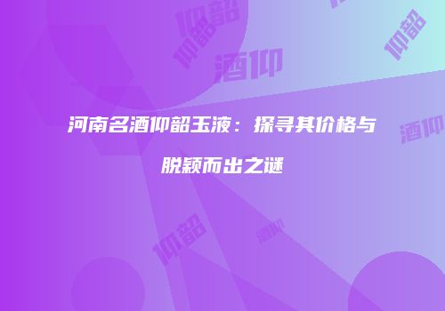 河南名酒仰韶玉液：探寻其价格与脱颖而出之谜