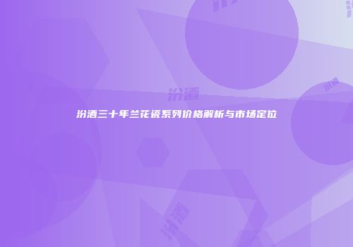 汾酒三十年兰花瓷系列价格解析与市场定位