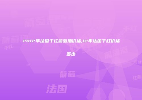 2012年法国干红葡萄酒价格,12年法国干红价格多少