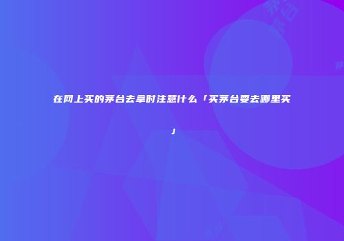 在网上买的茅台去拿时注意什么「买茅台要去哪里买」