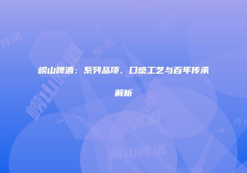崂山啤酒：系列品项、口感工艺与百年传承解析