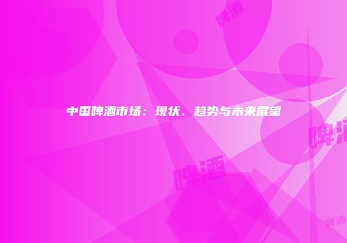 中国啤酒市场：现状、趋势与未来展望