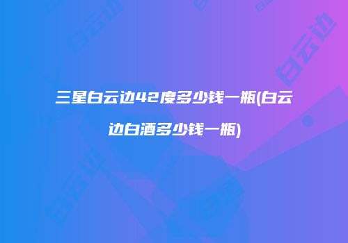 三星白云边42度多少钱一瓶(白云边白酒多少钱一瓶)