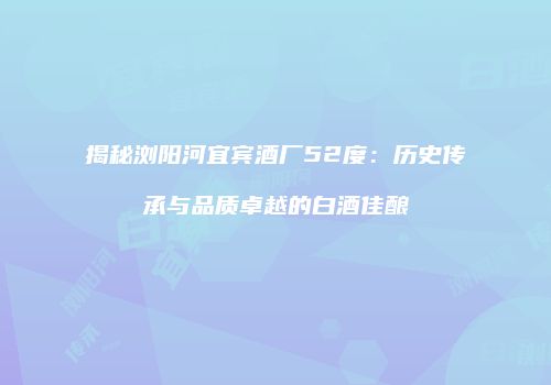 揭秘浏阳河宜宾酒厂52度：历史传承与品质卓越的白酒佳酿