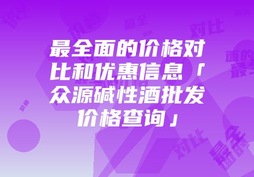 最全面的价格对比和优惠信息「众源碱性酒批发价格查询」