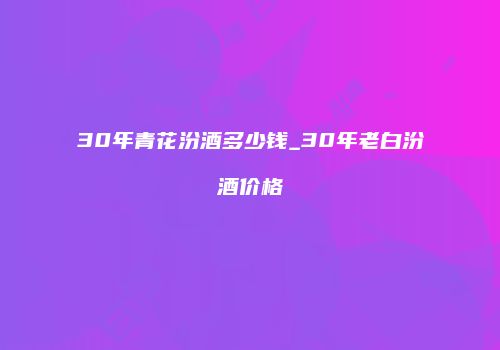 30年青花汾酒多少钱_30年老白汾酒价格